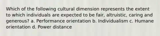 Which of the following cultural dimension represents the extent to which individuals are expected to be fair, altruistic, caring and generous? a. Performance orientation b. Individualism c. Humane orientation d. Power distance