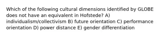 Which of the following cultural dimensions identified by GLOBE does not have an equivalent in Hofstede? A) individualism/collectivism B) future orientation C) performance orientation D) power distance E) gender differentiation