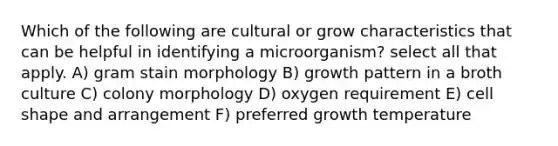 Which of the following are cultural or grow characteristics that can be helpful in identifying a microorganism? select all that apply. A) gram stain morphology B) growth pattern in a broth culture C) colony morphology D) oxygen requirement E) cell shape and arrangement F) preferred growth temperature