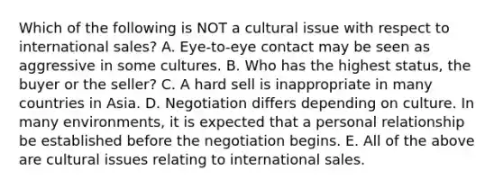 Which of the following is NOT a cultural issue with respect to international sales? A. Eye-to-eye contact may be seen as aggressive in some cultures. B. Who has the highest status, the buyer or the seller? C. A hard sell is inappropriate in many countries in Asia. D. Negotiation differs depending on culture. In many environments, it is expected that a personal relationship be established before the negotiation begins. E. All of the above are cultural issues relating to international sales.