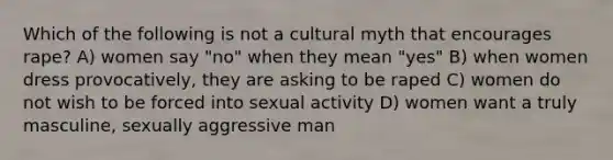 Which of the following is not a cultural myth that encourages rape? A) women say "no" when they mean "yes" B) when women dress provocatively, they are asking to be raped C) women do not wish to be forced into sexual activity D) women want a truly masculine, sexually aggressive man