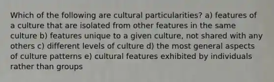 Which of the following are cultural particularities? a) features of a culture that are isolated from other features in the same culture b) features unique to a given culture, not shared with any others c) different levels of culture d) the most general aspects of culture patterns e) cultural features exhibited by individuals rather than groups