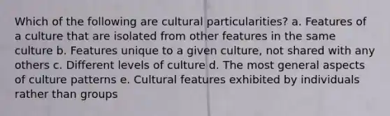 Which of the following are cultural particularities? a. Features of a culture that are isolated from other features in the same culture b. Features unique to a given culture, not shared with any others c. Different levels of culture d. The most general aspects of culture patterns e. Cultural features exhibited by individuals rather than groups