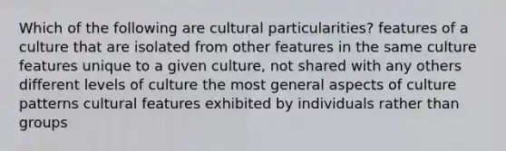 Which of the following are cultural particularities? features of a culture that are isolated from other features in the same culture features unique to a given culture, not shared with any others different levels of culture the most general aspects of culture patterns cultural features exhibited by individuals rather than groups