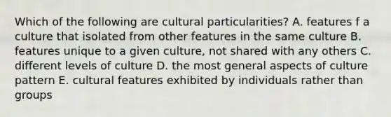 Which of the following are cultural particularities? A. features f a culture that isolated from other features in the same culture B. features unique to a given culture, not shared with any others C. different levels of culture D. the most general aspects of culture pattern E. cultural features exhibited by individuals rather than groups