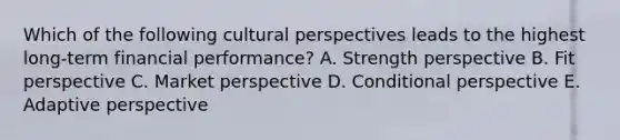 Which of the following cultural perspectives leads to the highest long-term financial performance? A. Strength perspective B. Fit perspective C. Market perspective D. Conditional perspective E. Adaptive perspective