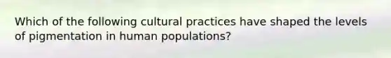 Which of the following cultural practices have shaped the levels of pigmentation in human populations?