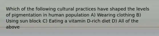 Which of the following cultural practices have shaped the levels of pigmentation in human population A) Wearing clothing B) Using sun block C) Eating a vitamin D-rich diet D) All of the above