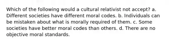 Which of the following would a cultural relativist not accept? a. Different societies have different moral codes. b. Individuals can be mistaken about what is morally required of them. c. Some societies have better moral codes than others. d. There are no objective moral standards.