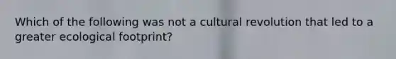 Which of the following was not a cultural revolution that led to a greater ecological footprint?