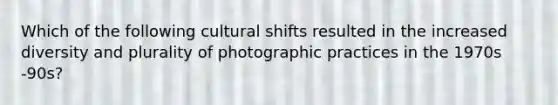 Which of the following cultural shifts resulted in the increased diversity and plurality of photographic practices in the 1970s -90s?