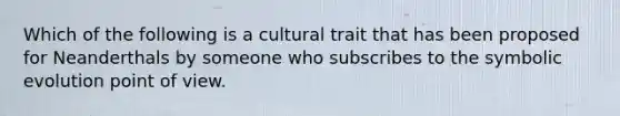 Which of the following is a cultural trait that has been proposed for Neanderthals by someone who subscribes to the symbolic evolution point of view.