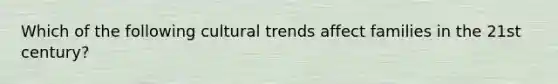 Which of the following cultural trends affect families in the 21st century?