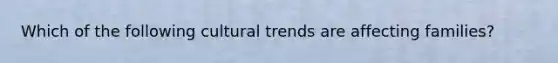 Which of the following cultural trends are affecting families?