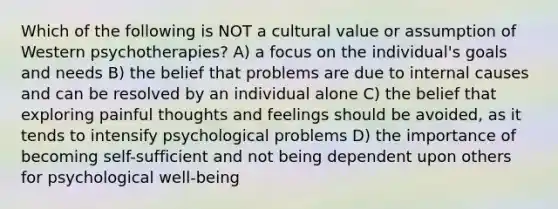 Which of the following is NOT a cultural value or assumption of Western psychotherapies? A) a focus on the individual's goals and needs B) the belief that problems are due to internal causes and can be resolved by an individual alone C) the belief that exploring painful thoughts and feelings should be avoided, as it tends to intensify psychological problems D) the importance of becoming self-sufficient and not being dependent upon others for psychological well-being