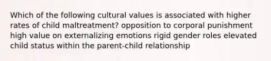 Which of the following cultural values is associated with higher rates of child maltreatment? opposition to corporal punishment high value on externalizing emotions rigid gender roles elevated child status within the parent-child relationship