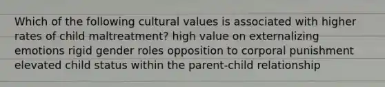 Which of the following cultural values is associated with higher rates of child maltreatment? high value on externalizing emotions rigid gender roles opposition to corporal punishment elevated child status within the parent-child relationship