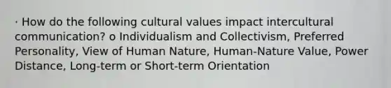 · How do the following <a href='https://www.questionai.com/knowledge/kyz76nVU9o-cultural-values' class='anchor-knowledge'>cultural values</a> impact <a href='https://www.questionai.com/knowledge/kL3IlqgCtT-intercultural-communication' class='anchor-knowledge'>intercultural communication</a>? o Individualism and Collectivism, Preferred Personality, View of Human Nature, Human-Nature Value, Power Distance, Long-term or Short-term Orientation