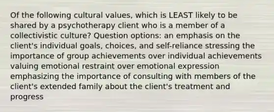 Of the following <a href='https://www.questionai.com/knowledge/kyz76nVU9o-cultural-values' class='anchor-knowledge'>cultural values</a>, which is LEAST likely to be shared by a psychotherapy client who is a member of a collectivistic culture? Question options: an emphasis on the client's individual goals, choices, and self-reliance stressing the importance of group achievements over individual achievements valuing emotional restraint over <a href='https://www.questionai.com/knowledge/kXkfJ4iPM9-emotional-expression' class='anchor-knowledge'>emotional expression</a> emphasizing the importance of consulting with members of the client's extended family about the client's treatment and progress