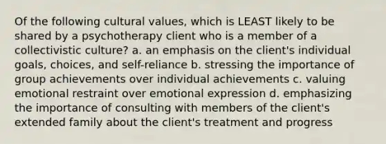 Of the following cultural values, which is LEAST likely to be shared by a psychotherapy client who is a member of a collectivistic culture? a. an emphasis on the client's individual goals, choices, and self-reliance b. stressing the importance of group achievements over individual achievements c. valuing emotional restraint over emotional expression d. emphasizing the importance of consulting with members of the client's extended family about the client's treatment and progress