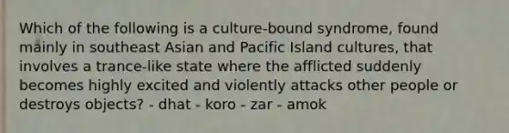 Which of the following is a culture-bound syndrome, found mainly in southeast Asian and Pacific Island cultures, that involves a trance-like state where the afflicted suddenly becomes highly excited and violently attacks other people or destroys objects? - dhat - koro - zar - amok