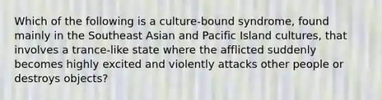 Which of the following is a culture-bound syndrome, found mainly in the Southeast Asian and Pacific Island cultures, that involves a trance-like state where the afflicted suddenly becomes highly excited and violently attacks other people or destroys objects?