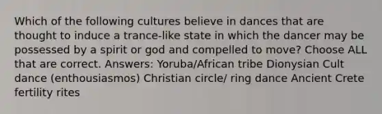 Which of the following cultures believe in dances that are thought to induce a trance-like state in which the dancer may be possessed by a spirit or god and compelled to move? Choose ALL that are correct. Answers: Yoruba/African tribe Dionysian Cult dance (enthousiasmos) Christian circle/ ring dance Ancient Crete fertility rites