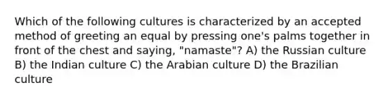 Which of the following cultures is characterized by an accepted method of greeting an equal by pressing one's palms together in front of the chest and saying, "namaste"? A) the Russian culture B) the Indian culture C) the Arabian culture D) the Brazilian culture