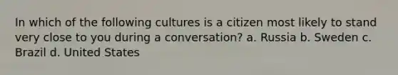 In which of the following cultures is a citizen most likely to stand very close to you during a conversation? a. Russia b. Sweden c. Brazil d. United States