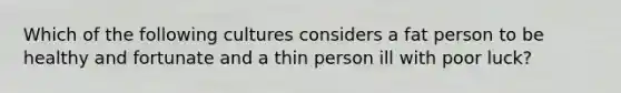 Which of the following cultures considers a fat person to be healthy and fortunate and a thin person ill with poor luck?