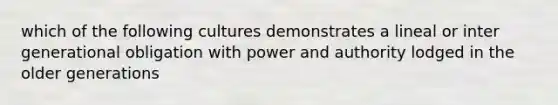 which of the following cultures demonstrates a lineal or inter generational obligation with power and authority lodged in the older generations