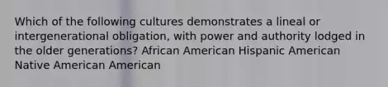 Which of the following cultures demonstrates a lineal or intergenerational obligation, with power and authority lodged in the older generations? African American Hispanic American Native American American