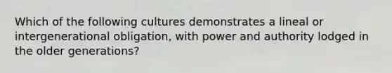 Which of the following cultures demonstrates a lineal or intergenerational obligation, with power and authority lodged in the older generations?