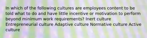 In which of the following cultures are employees content to be told what to do and have little incentive or motivation to perform beyond minimum work requirements? Inert culture Entrepreneurial culture Adaptive culture Normative culture Active culture