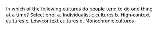 In which of the following cultures do people tend to do one thing at a time? Select one: a. Individualistic cultures b. High-context cultures c. Low-context cultures d. Monochronic cultures