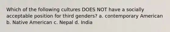 Which of the following cultures DOES NOT have a socially acceptable position for third genders? a. contemporary American b. Native American c. Nepal d. India