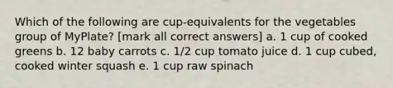 Which of the following are cup-equivalents for the vegetables group of MyPlate? [mark all correct answers] a. 1 cup of cooked greens b. 12 baby carrots c. 1/2 cup tomato juice d. 1 cup cubed, cooked winter squash e. 1 cup raw spinach