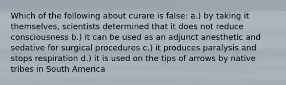 Which of the following about curare is false: a.) by taking it themselves, scientists determined that it does not reduce consciousness b.) it can be used as an adjunct anesthetic and sedative for surgical procedures c.) it produces paralysis and stops respiration d.) it is used on the tips of arrows by native tribes in South America