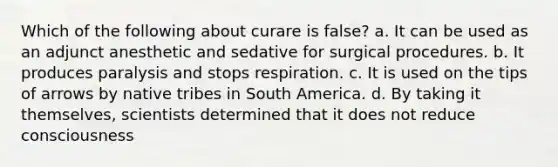 Which of the following about curare is false? a. It can be used as an adjunct anesthetic and sedative for surgical procedures. b. It produces paralysis and stops respiration. c. It is used on the tips of arrows by native tribes in South America. d. By taking it themselves, scientists determined that it does not reduce consciousness