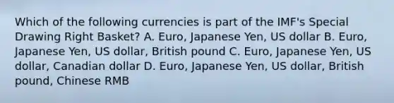 Which of the following currencies is part of the IMF's Special Drawing Right Basket? A. Euro, Japanese Yen, US dollar B. Euro, Japanese Yen, US dollar, British pound C. Euro, Japanese Yen, US dollar, Canadian dollar D. Euro, Japanese Yen, US dollar, British pound, Chinese RMB