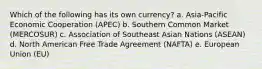 Which of the following has its own currency? a. Asia-Pacific Economic Cooperation (APEC) b. Southern Common Market (MERCOSUR) c. Association of Southeast Asian Nations (ASEAN) d. North American Free Trade Agreement (NAFTA) e. European Union (EU)