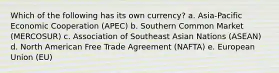 Which of the following has its own currency? a. Asia-Pacific Economic Cooperation (APEC) b. Southern Common Market (MERCOSUR) c. Association of Southeast Asian Nations (ASEAN) d. North American Free Trade Agreement (NAFTA) e. European Union (EU)