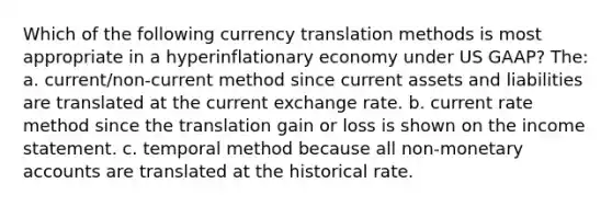 Which of the following currency translation methods is most appropriate in a hyperinflationary economy under US GAAP? The: a. current/non-current method since current assets and liabilities are translated at the current exchange rate. b. current rate method since the translation gain or loss is shown on the income statement. c. temporal method because all non-monetary accounts are translated at the historical rate.