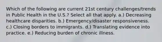 Which of the following are current 21st century challenges/trends in Public Health in the U.S.? Select all that apply. a.) Decreasing healthcare disparities. b.) Emergency/disaster responsiveness. c.) Closing borders to immigrants. d.) Translating evidence into practice. e.) Reducing burden of chronic illness.