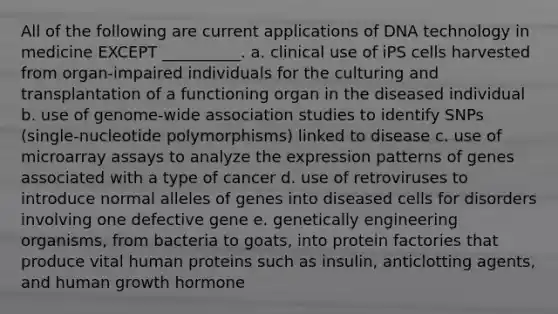 All of the following are current applications of DNA technology in medicine EXCEPT __________. a. clinical use of iPS cells harvested from organ-impaired individuals for the culturing and transplantation of a functioning organ in the diseased individual b. use of genome-wide association studies to identify SNPs (single-nucleotide polymorphisms) linked to disease c. use of microarray assays to analyze the expression patterns of genes associated with a type of cancer d. use of retroviruses to introduce normal alleles of genes into diseased cells for disorders involving one defective gene e. genetically engineering organisms, from bacteria to goats, into protein factories that produce vital human proteins such as insulin, anticlotting agents, and human growth hormone