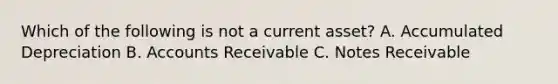 Which of the following is not a current asset? A. Accumulated Depreciation B. Accounts Receivable C. Notes Receivable