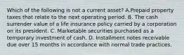 Which of the following is not a current asset? A.Prepaid property taxes that relate to the next operating period. B. The cash surrender value of a life insurance policy carried by a corporation on its president. C. Marketable securities purchased as a temporary investment of cash. D. Installment notes receivable due over 15 months in accordance with normal trade practices.