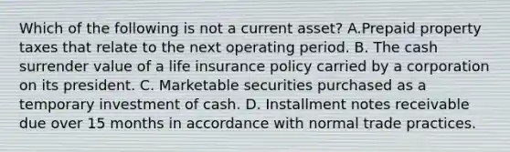 Which of the following is not a current asset? A.Prepaid property taxes that relate to the next operating period. B. The cash surrender value of a life insurance policy carried by a corporation on its president. C. Marketable securities purchased as a temporary investment of cash. D. Installment notes receivable due over 15 months in accordance with normal trade practices.