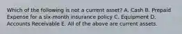 Which of the following is not a current asset? A. Cash B. Prepaid Expense for a six-month insurance policy C. Equipment D. Accounts Receivable E. All of the above are current assets.