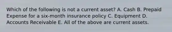 Which of the following is not a current asset? A. Cash B. Prepaid Expense for a six-month insurance policy C. Equipment D. Accounts Receivable E. All of the above are current assets.